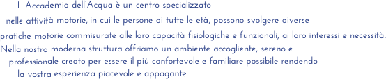       L’Accademia dell’Acqua è un centro specializzato
  nelle attività motorie, in cui le persone di tutte le età, possono svolgere diverse          
pratiche motorie commisurate alle loro capacità fisiologiche e funzionali, ai loro interessi e necessità. 
Nella nostra moderna struttura offriamo un ambiente accogliente, sereno e 
   professionale creato per essere il più confortevole e familiare possibile rendendo 
      la vostra esperienza piacevole e appagante