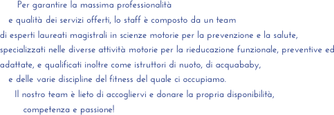           Per garantire la massima professionalità 
       e qualità dei servizi offerti, lo staff è composto da un team 
    di esperti laureati magistrali in scienze motorie per la prevenzione e la salute, 
    specializzati nelle diverse attività motorie per la rieducazione funzionale, preventive ed
    adattate, e qualificati inoltre come istruttori di nuoto, di acquababy, 
       e delle varie discipline del fitness del quale ci occupiamo.
         Il nostro team è lieto di accogliervi e donare la propria disponibilità, 
            competenza e passione!
